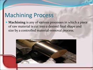 Machining Process
 Machining is any of various processes in which a piece
of raw material is cut into a desired final shape and
size by a controlled material-removal process.
 