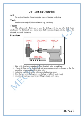 22 | P a g e
3.5 Drilling Operation
Aim
To perform Knurling Operation on the given cylindrical work piece
Tools
Steel rule, Knurling tool, tool holder with key, chuck key.
Theory
The tailstock of a lathe can be used for drilling, with the aid of a drill chuck
attachment. The drill chuck has a morse taper shaft which can be push into the shaft of the
tailstock, locking it in position.
Procedure
1. First of all the given work piece is fitted the chuck using a chuck key.
2. Fix the drilling tool in the tailstock and centering operation is performed so that the
axis of the job coincides with the lathe axis.
3. Adjust the machine to run the job to a required cutting speed.
4. Give the feed to the drilling tool with the help of tailstock hand wheel.
5. After this operation, a round hole will be produce in work piece.
 
