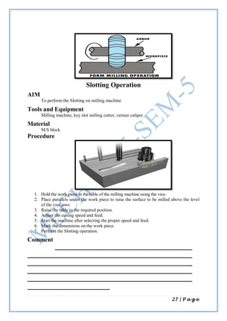27 | P a g e
Slotting Operation
AIM
To perform the Slotting on milling machine
Tools and Equipment
Milling machine, key slot milling cutter, vernier caliper
Material
M/S block
Procedure
1. Hold the work piece in the table of the milling machine using the vice.
2. Place parallels under the work piece to raise the surface to be milled above the level
of the vise jaws
3. Raise the table to the required position.
4. Adjust the cutting speed and feed.
5. Start the machine after selecting the proper speed and feed.
6. Mark the dimensions on the work piece.
7. Perform the Slotting operation.
Comment
 