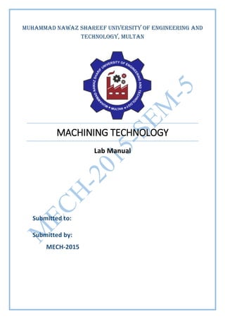 MACHINING TECHNOLOGY
Lab Manual
Submitted to:
Submitted by:
MECH-2015
Muhammad Nawaz Shareef University of Engineering and
Technology, Multan
 