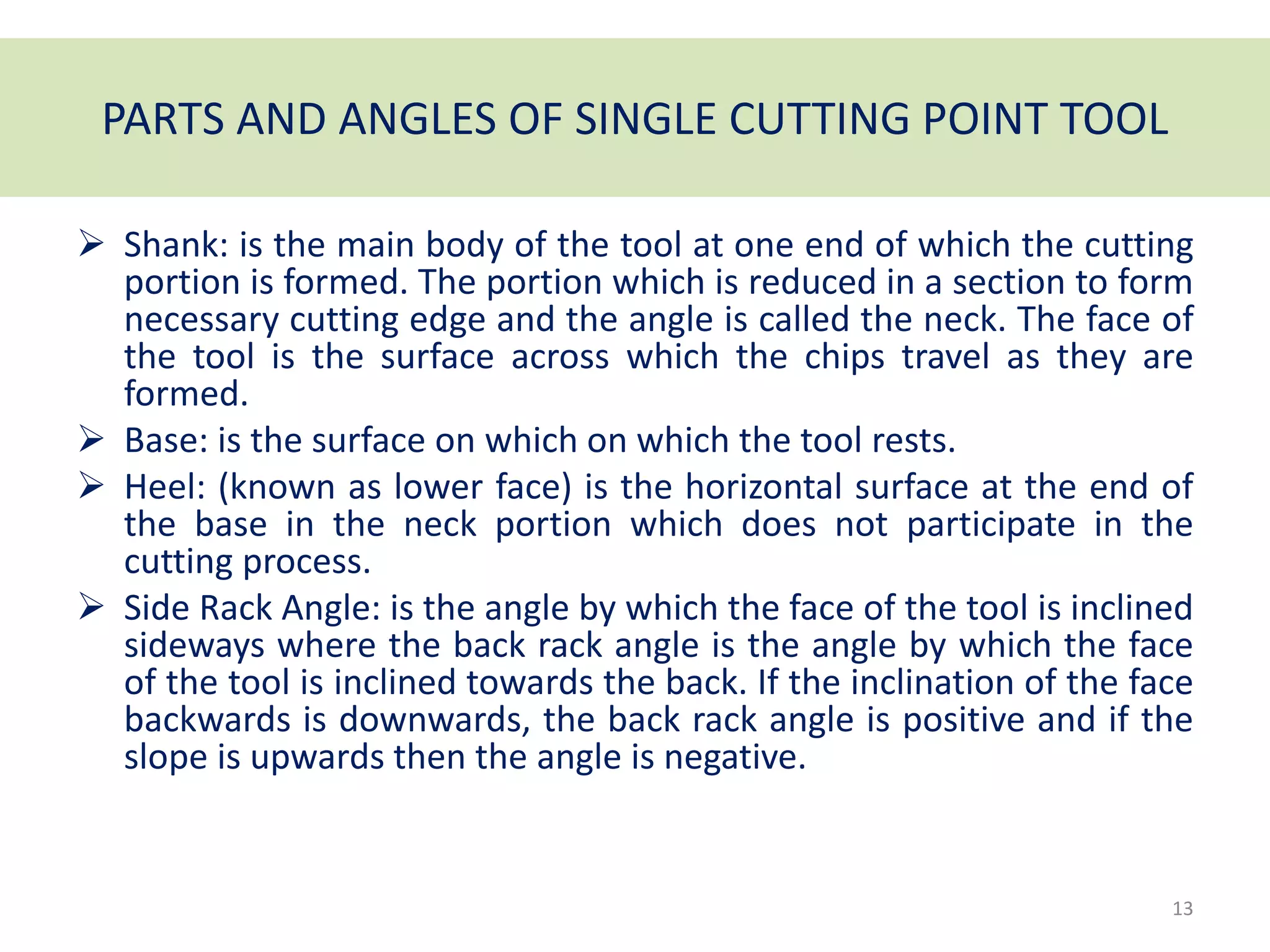 PARTS AND ANGLES OF SINGLE CUTTING POINT TOOL
 Shank: is the main body of the tool at one end of which the cutting
portion is formed. The portion which is reduced in a section to form
necessary cutting edge and the angle is called the neck. The face of
the tool is the surface across which the chips travel as they are
formed.
 Base: is the surface on which on which the tool rests.
 Heel: (known as lower face) is the horizontal surface at the end of
the base in the neck portion which does not participate in the
cutting process.
 Side Rack Angle: is the angle by which the face of the tool is inclined
sideways where the back rack angle is the angle by which the face
of the tool is inclined towards the back. If the inclination of the face
backwards is downwards, the back rack angle is positive and if the
slope is upwards then the angle is negative.
13
 