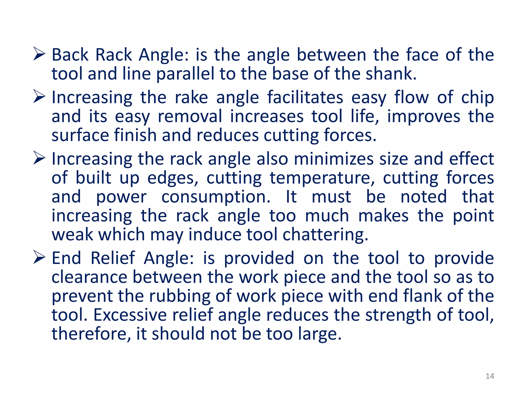  Back Rack Angle: is the angle between the face of the
tool and line parallel to the base of the shank.
 Increasing the rake angle facilitates easy flow of chip
and its easy removal increases tool life, improves the
surface finish and reduces cutting forces.
 Increasing the rack angle also minimizes size and effect
of built up edges, cutting temperature, cutting forces
and power consumption. It must be noted that
increasing the rack angle too much makes the point
weak which may induce tool chattering.
 End Relief Angle: is provided on the tool to provide
clearance between the work piece and the tool so as to
prevent the rubbing of work piece with end flank of the
tool. Excessive relief angle reduces the strength of tool,
therefore, it should not be too large.
14
 