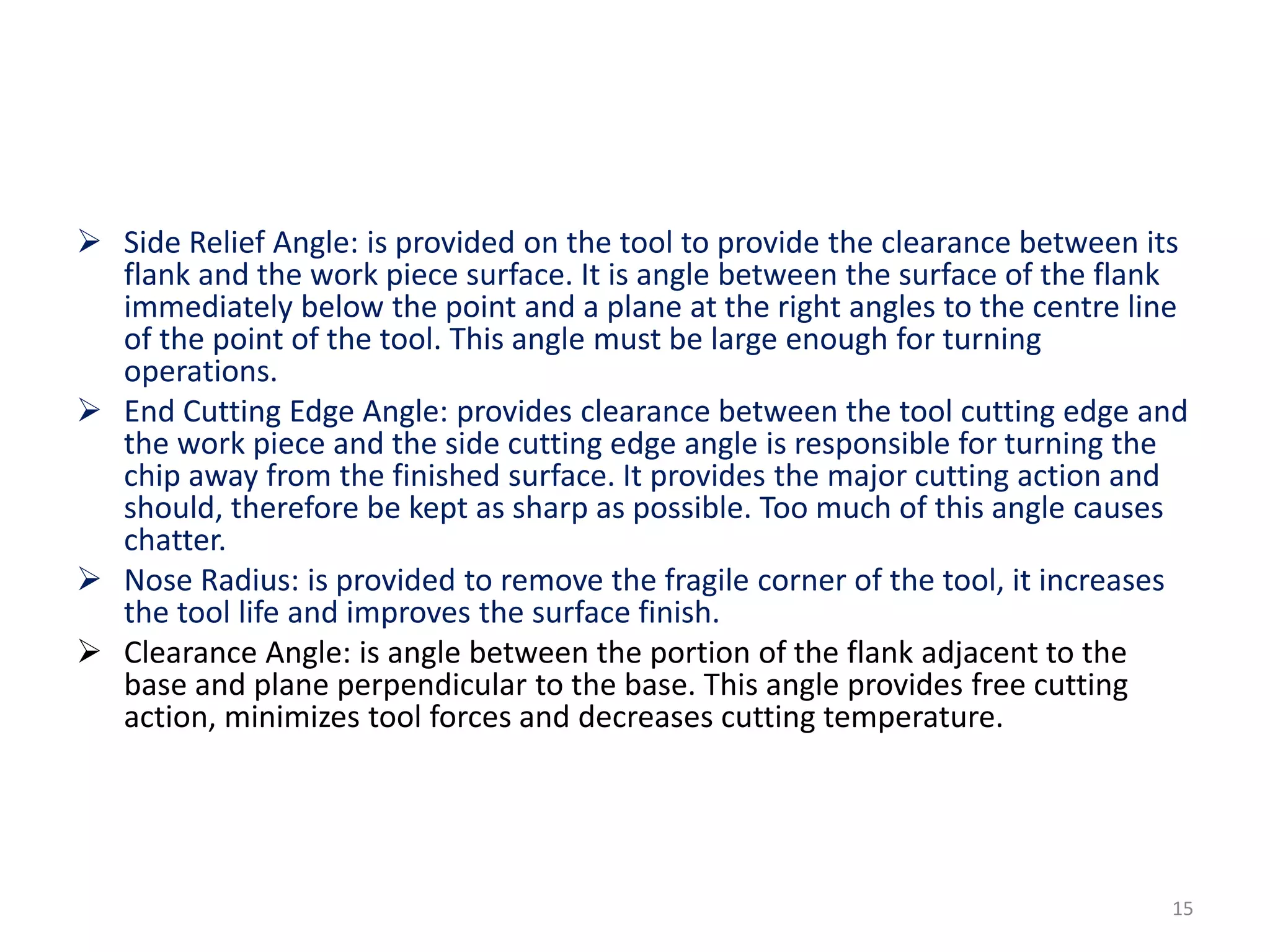  Side Relief Angle: is provided on the tool to provide the clearance between its
flank and the work piece surface. It is angle between the surface of the flank
immediately below the point and a plane at the right angles to the centre line
of the point of the tool. This angle must be large enough for turning
operations.
 End Cutting Edge Angle: provides clearance between the tool cutting edge and
the work piece and the side cutting edge angle is responsible for turning the
chip away from the finished surface. It provides the major cutting action and
should, therefore be kept as sharp as possible. Too much of this angle causes
chatter.
 Nose Radius: is provided to remove the fragile corner of the tool, it increases
the tool life and improves the surface finish.
 Clearance Angle: is angle between the portion of the flank adjacent to the
base and plane perpendicular to the base. This angle provides free cutting
action, minimizes tool forces and decreases cutting temperature.
15
 