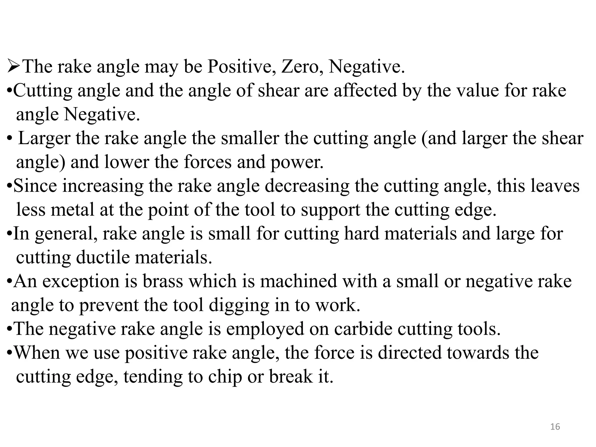 16
The rake angle may be Positive, Zero, Negative.
•Cutting angle and the angle of shear are affected by the value for rake
angle Negative.
• Larger the rake angle the smaller the cutting angle (and larger the shear
angle) and lower the forces and power.
•Since increasing the rake angle decreasing the cutting angle, this leaves
less metal at the point of the tool to support the cutting edge.
•In general, rake angle is small for cutting hard materials and large for
cutting ductile materials.
•An exception is brass which is machined with a small or negative rake
angle to prevent the tool digging in to work.
•The negative rake angle is employed on carbide cutting tools.
•When we use positive rake angle, the force is directed towards the
cutting edge, tending to chip or break it.
 
