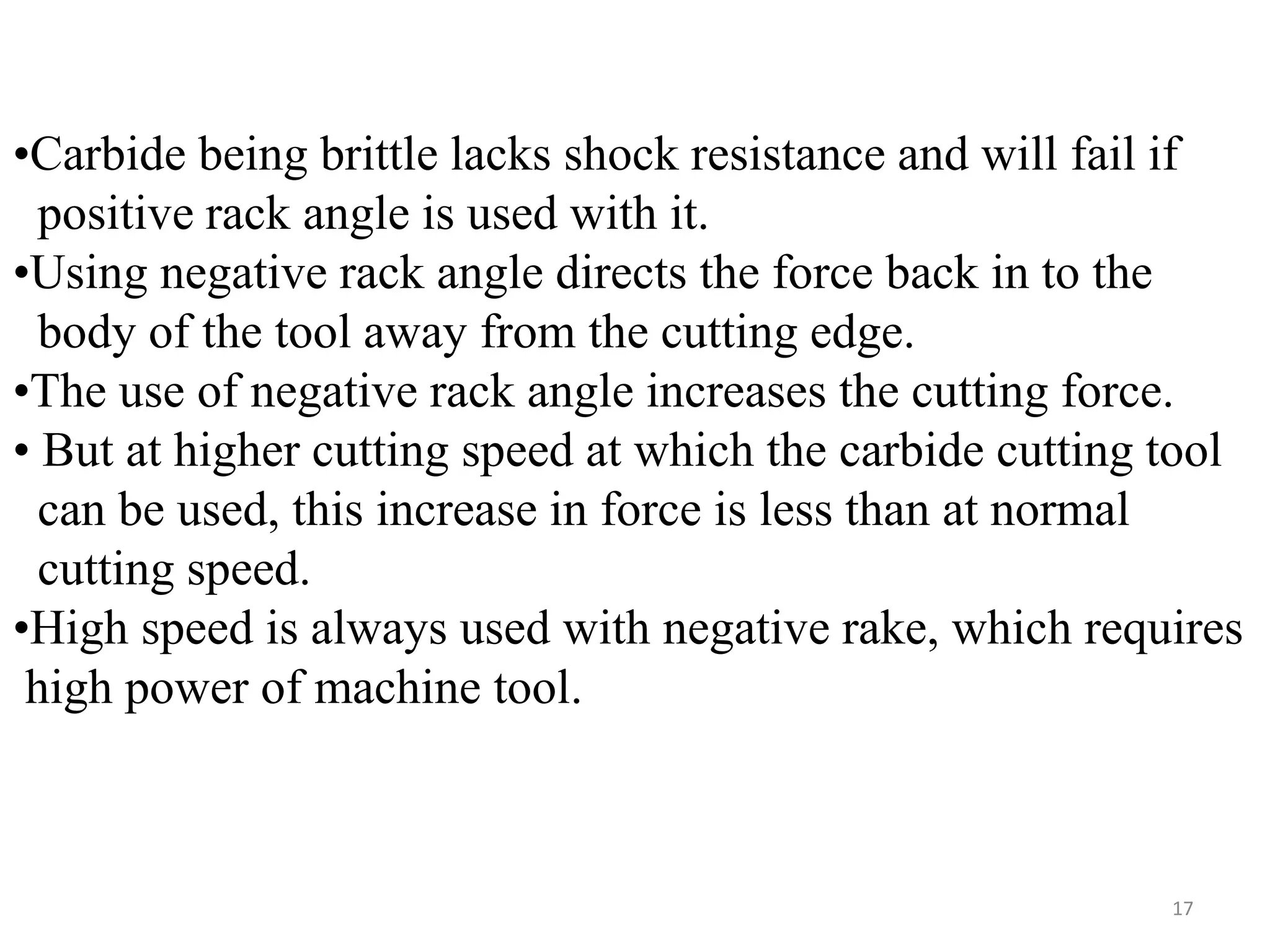 17
•Carbide being brittle lacks shock resistance and will fail if
positive rack angle is used with it.
•Using negative rack angle directs the force back in to the
body of the tool away from the cutting edge.
•The use of negative rack angle increases the cutting force.
• But at higher cutting speed at which the carbide cutting tool
can be used, this increase in force is less than at normal
cutting speed.
•High speed is always used with negative rake, which requires
high power of machine tool.
 