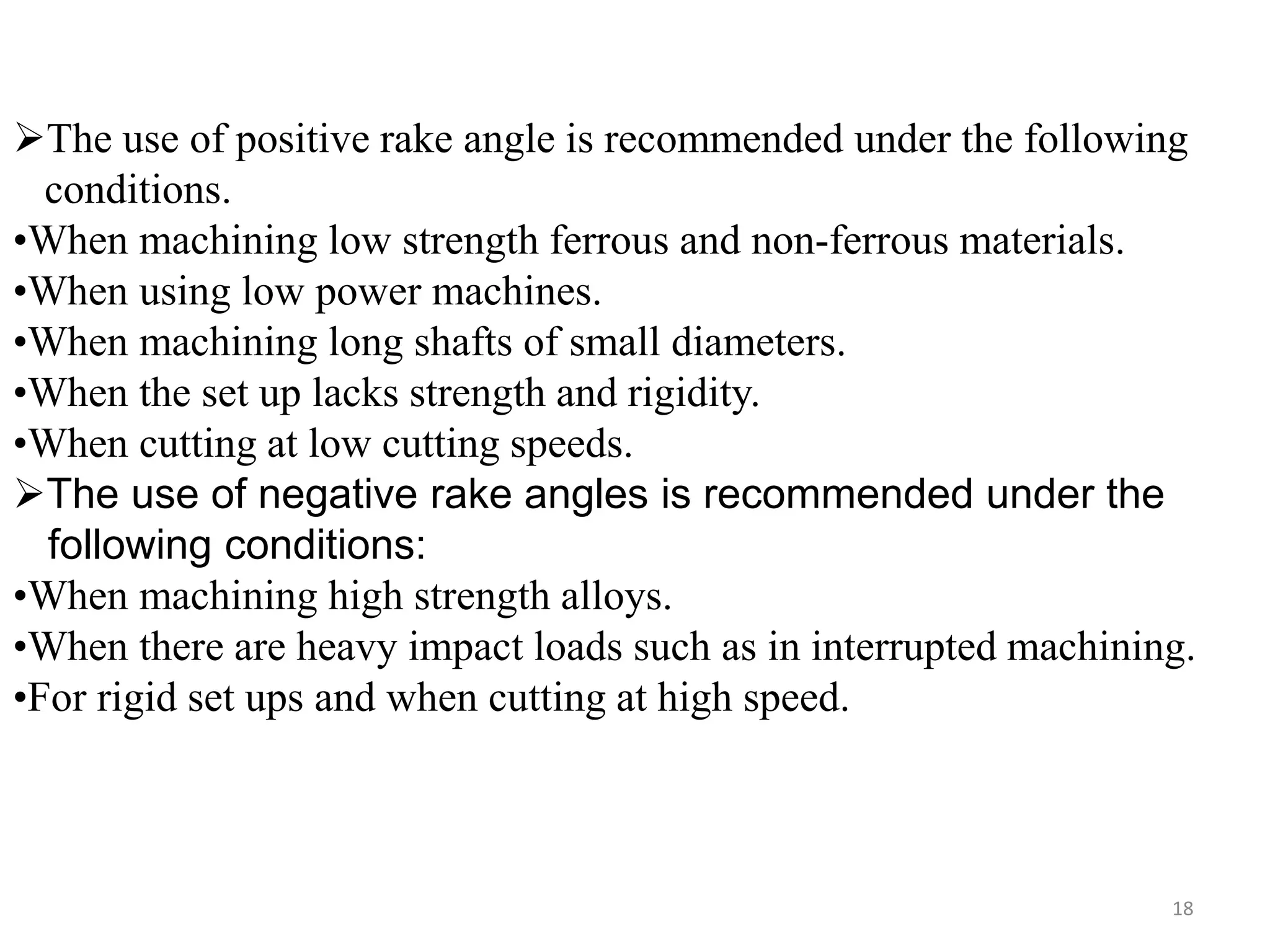 18
The use of positive rake angle is recommended under the following
conditions.
•When machining low strength ferrous and non-ferrous materials.
•When using low power machines.
•When machining long shafts of small diameters.
•When the set up lacks strength and rigidity.
•When cutting at low cutting speeds.
The use of negative rake angles is recommended under the
following conditions:
•When machining high strength alloys.
•When there are heavy impact loads such as in interrupted machining.
•For rigid set ups and when cutting at high speed.
 