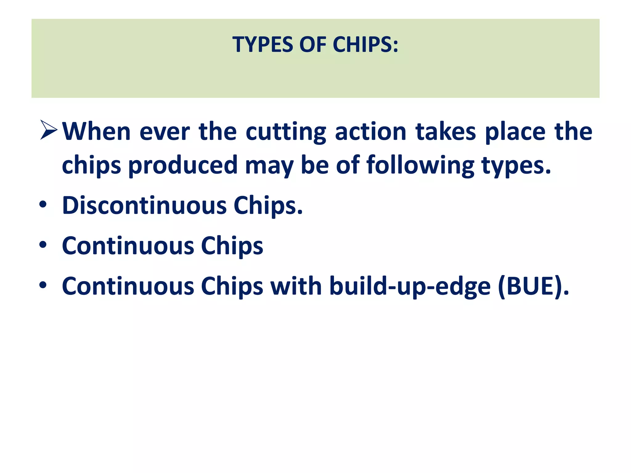 TYPES OF CHIPS:
When ever the cutting action takes place the
chips produced may be of following types.
• Discontinuous Chips.
• Continuous Chips
• Continuous Chips with build-up-edge (BUE).
 