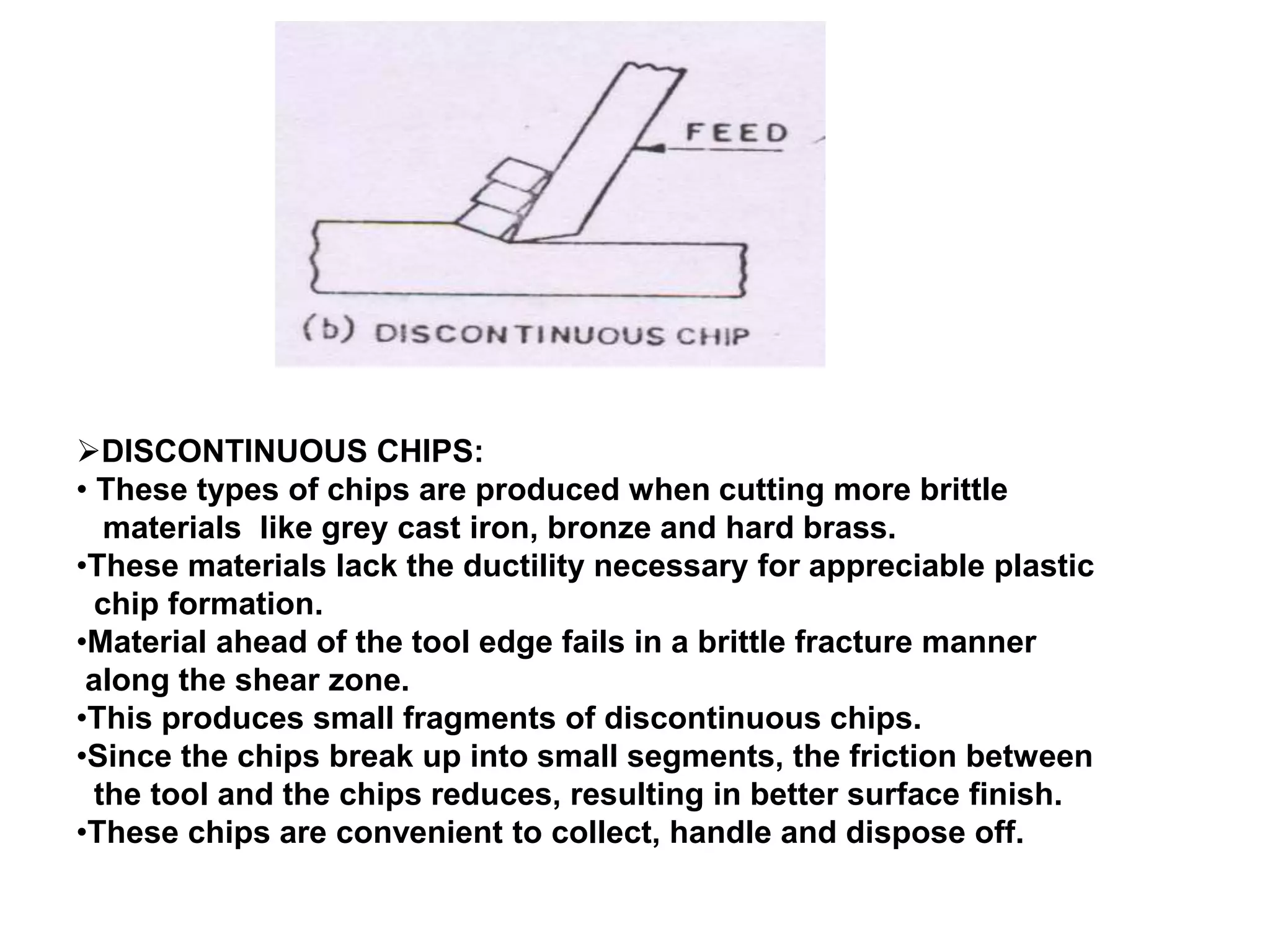 DISCONTINUOUS CHIPS:
• These types of chips are produced when cutting more brittle
materials like grey cast iron, bronze and hard brass.
•These materials lack the ductility necessary for appreciable plastic
chip formation.
•Material ahead of the tool edge fails in a brittle fracture manner
along the shear zone.
•This produces small fragments of discontinuous chips.
•Since the chips break up into small segments, the friction between
the tool and the chips reduces, resulting in better surface finish.
•These chips are convenient to collect, handle and dispose off.
 
