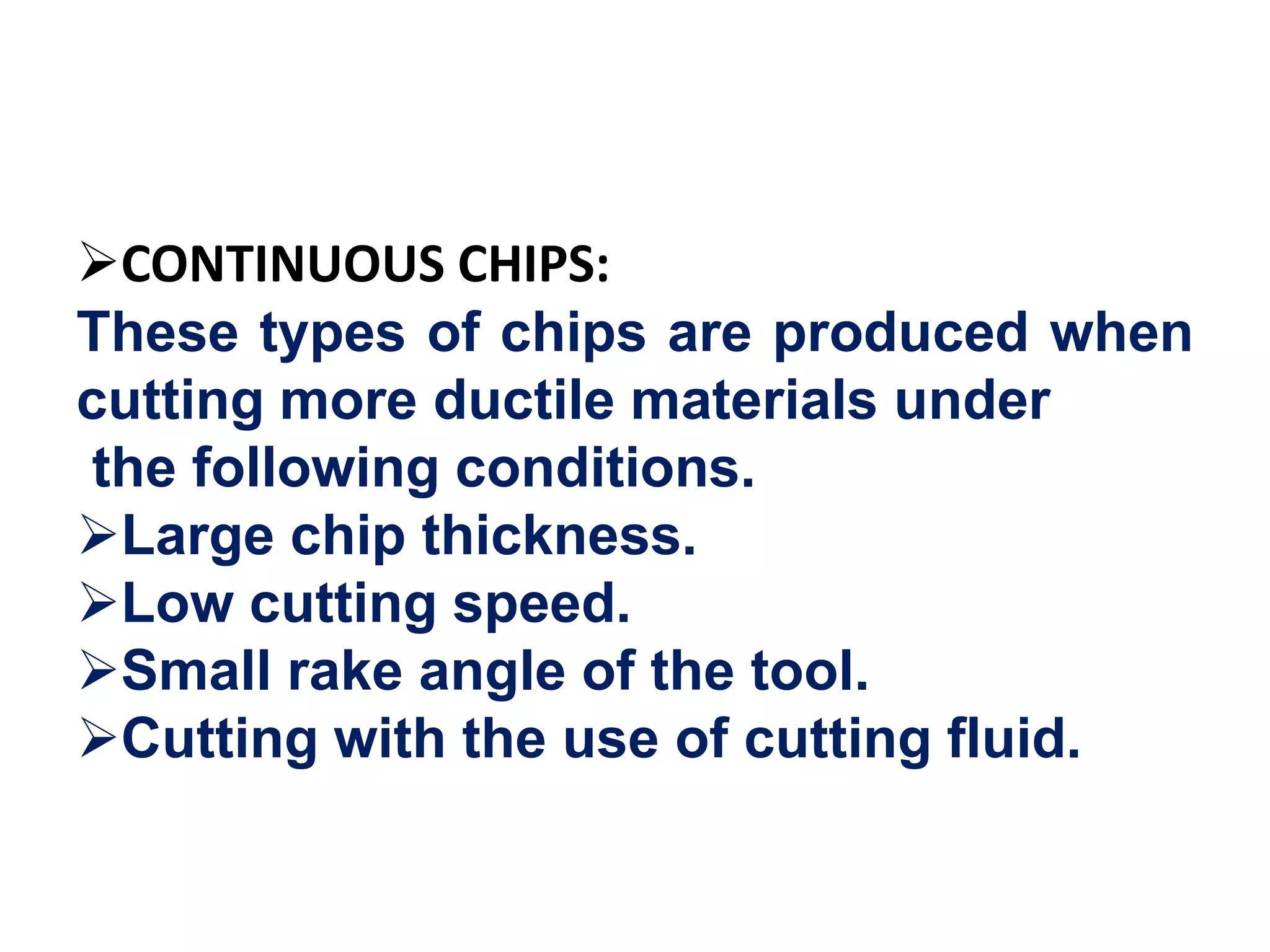 CONTINUOUS CHIPS:
These types of chips are produced when
cutting more ductile materials under
the following conditions.
Large chip thickness.
Low cutting speed.
Small rake angle of the tool.
Cutting with the use of cutting fluid.
 