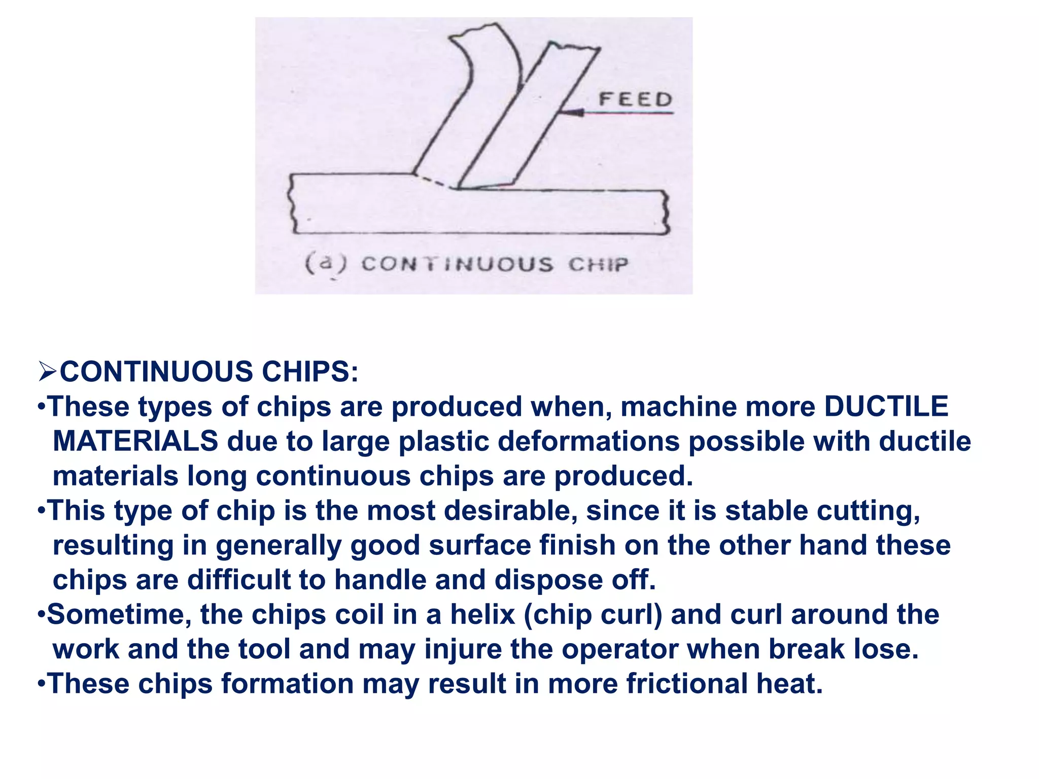CONTINUOUS CHIPS:
•These types of chips are produced when, machine more DUCTILE
MATERIALS due to large plastic deformations possible with ductile
materials long continuous chips are produced.
•This type of chip is the most desirable, since it is stable cutting,
resulting in generally good surface finish on the other hand these
chips are difficult to handle and dispose off.
•Sometime, the chips coil in a helix (chip curl) and curl around the
work and the tool and may injure the operator when break lose.
•These chips formation may result in more frictional heat.
 