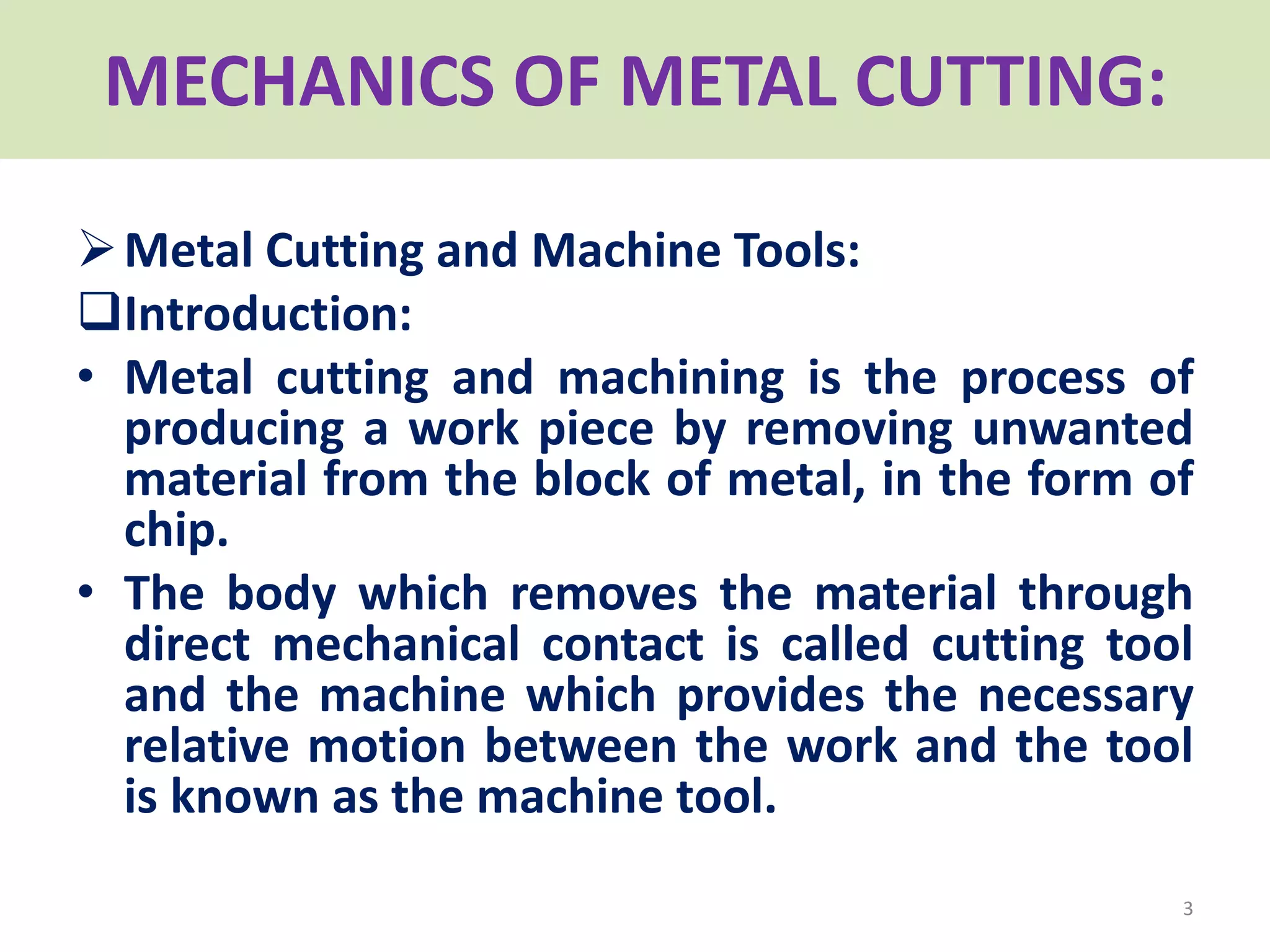 MECHANICS OF METAL CUTTING:
Metal Cutting and Machine Tools:
Introduction:
• Metal cutting and machining is the process of
producing a work piece by removing unwanted
material from the block of metal, in the form of
chip.
• The body which removes the material through
direct mechanical contact is called cutting tool
and the machine which provides the necessary
relative motion between the work and the tool
is known as the machine tool.
3
 