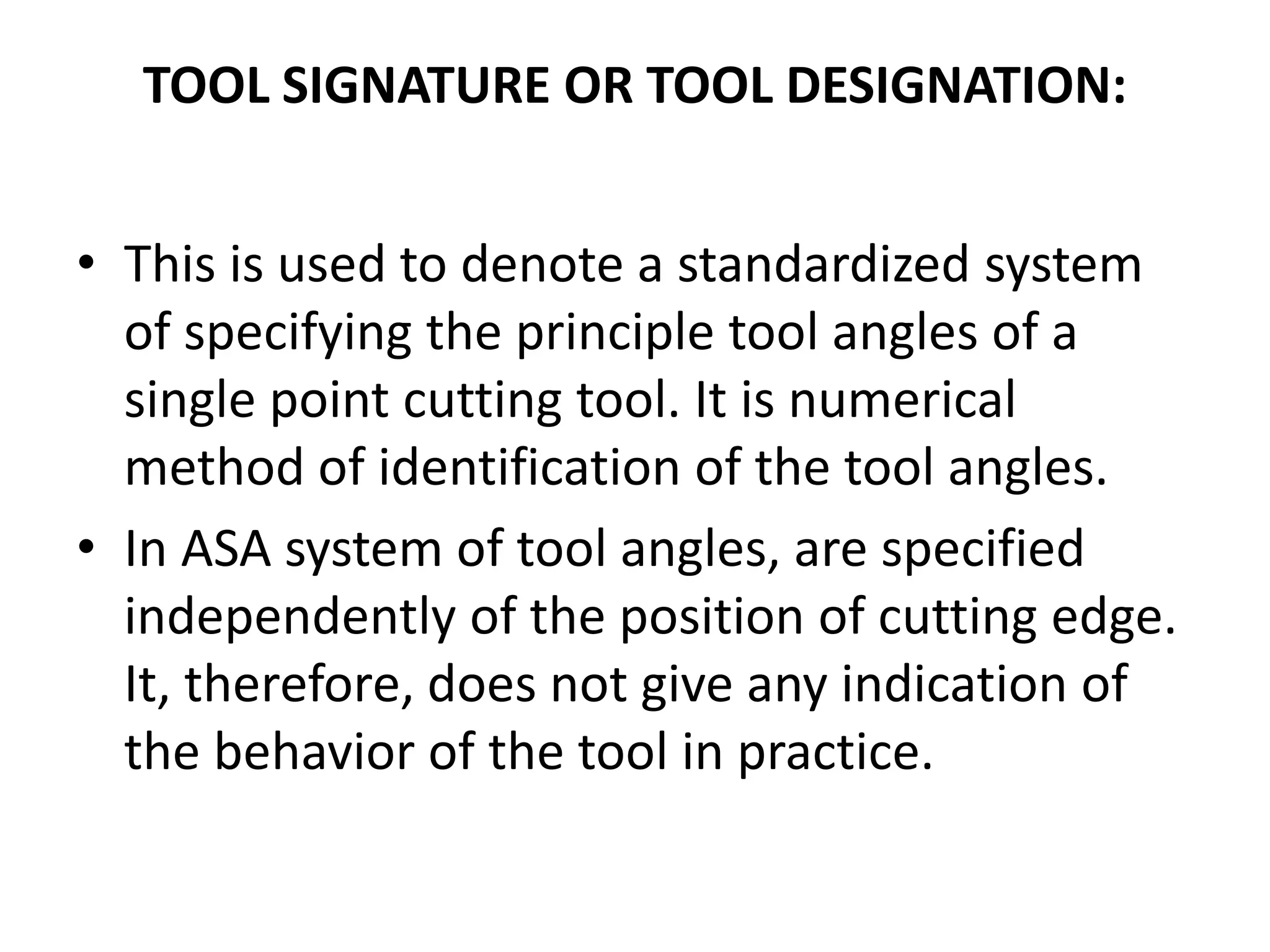 TOOL SIGNATURE OR TOOL DESIGNATION:
• This is used to denote a standardized system
of specifying the principle tool angles of a
single point cutting tool. It is numerical
method of identification of the tool angles.
• In ASA system of tool angles, are specified
independently of the position of cutting edge.
It, therefore, does not give any indication of
the behavior of the tool in practice.
 