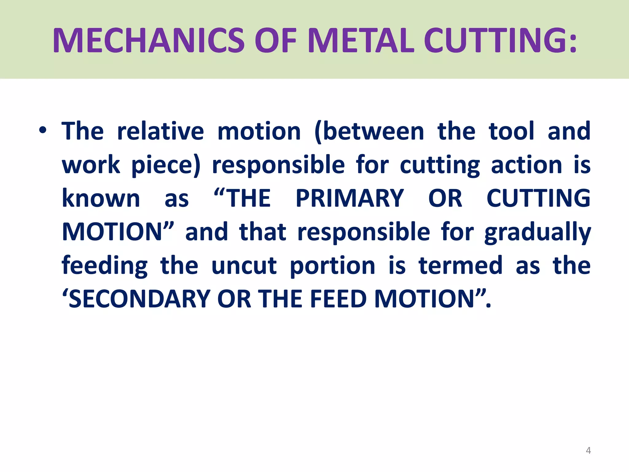 • The relative motion (between the tool and
work piece) responsible for cutting action is
known as “THE PRIMARY OR CUTTING
MOTION” and that responsible for gradually
feeding the uncut portion is termed as the
‘SECONDARY OR THE FEED MOTION”.
4
MECHANICS OF METAL CUTTING:
 