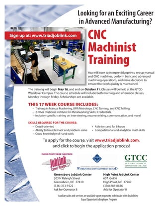 Looking for an Exciting Career
                                                    in Advanced Manufacturing?
Sign up at: www.triadjoblink.com                               CNC
                                                               Machinist
                                                               Training
                                                               You will learn to interpret blueprints, set up manual
                                                               and CNC machines, perform basic and advanced
                                                               machining operations, and make decisions to
                                                               ensure that work quality is maintained.
        The training will begin May 16, and end on October 11. Classes will be held at the GTCC-
        Wendover Campus. The course schedule will include both morning and afternoon classes,
        Monday through Friday. Scholarships are available.

        THIS 17 WEEK COURSE INCLUDES:
           •	 Training in Manual Machining, BPR/Metrology, CNC Turning, and CNC Milling.
           •	 2 NIMS (National Institute for Metalworking Skills) Credentials.
           •	 Industry-specific training on interviewing, resume writing, communication, and more!

        SKILLS REQUIRED FOR THE COURSE:
           •	 Detail-oriented                                       •	 Able to stand for 8 hours
           •	 Ability to troubleshoot and problem-solve             •	 Computational and analytical math skills
           •	 Good knowledge of hand tools

                   To apply for the course, visit www.triadjoblink.com,
                        and click to begin the application process!




                            Greensboro JobLink Center                           High Point JobLink Center
                            303 N Raleigh Street	                               607 Idol St
                            Greensboro, NC 27410                                High Point, NC 27262
                            (336) 373-5922                                      (336) 885-8826
                            Ask for Operator 8                                  Ask for Operator 8
                               Auxiliary aids and services are available upon request to individuals with disabilities
                                                        Equal Opportunity Employer Program
 