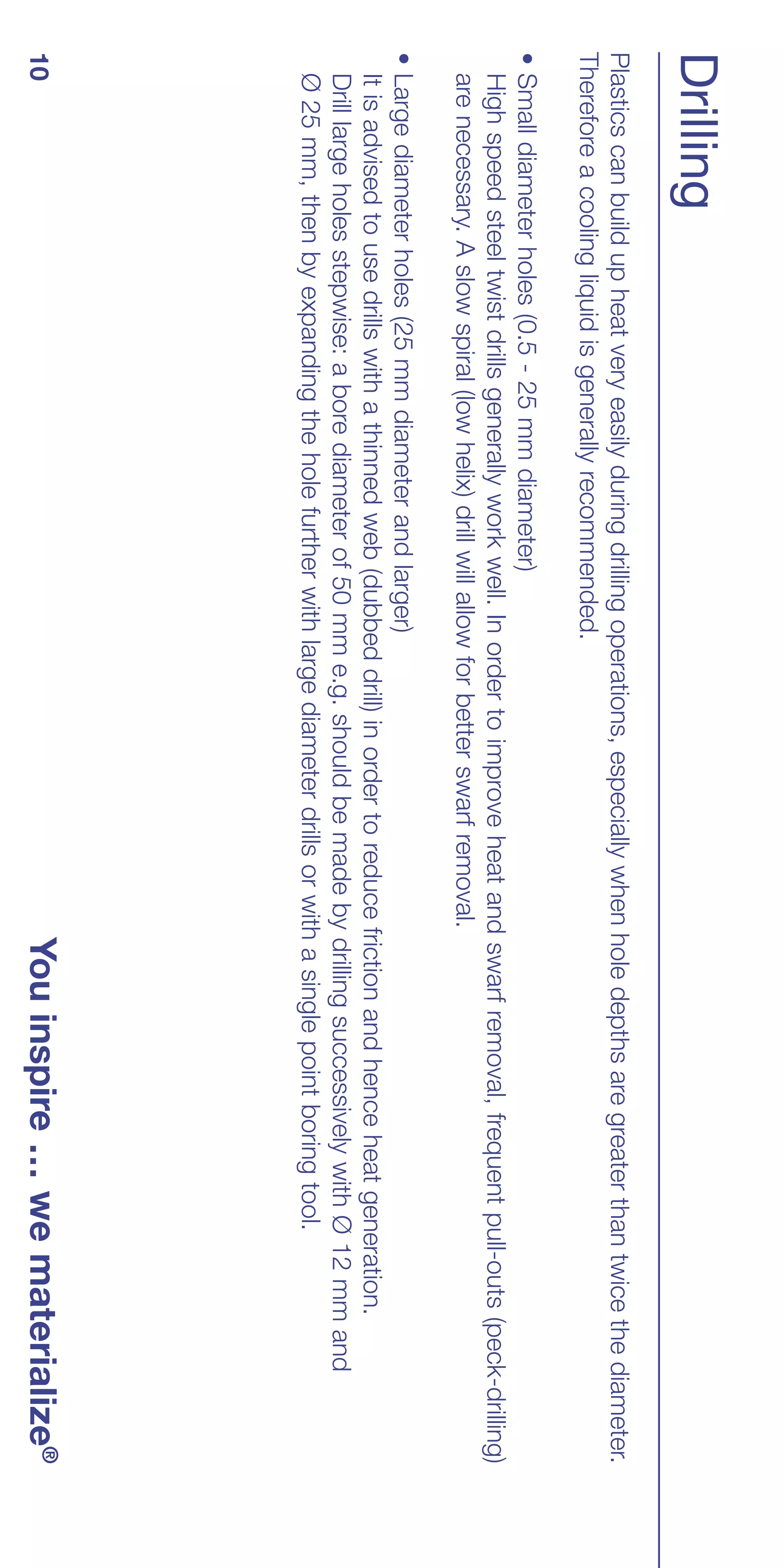 Drilling
Plastics can build up heat very easily during drilling operations, especially when hole depths are greater than twice the diameter.
Therefore a cooling liquid is generally recommended.
• Small diameter holes (0.5 - 25 mm diameter)
  High speed steel twist drills generally work well. In order to improve heat and swarf removal, frequent pull-outs (peck-drilling)
  are necessary. A slow spiral (low helix) drill will allow for better swarf removal.
• Large diameter holes (25 mm diameter and larger)
  It is advised to use drills with a thinned web (dubbed drill) in order to reduce friction and hence heat generation.
  Drill large holes stepwise: a bore diameter of 50 mm e.g. should be made by drilling successively with Ø 12 mm and
  Ø 25 mm, then by expanding the hole further with large diameter drills or with a single point boring tool.
10                                                                                You inspire … we materialize®
 