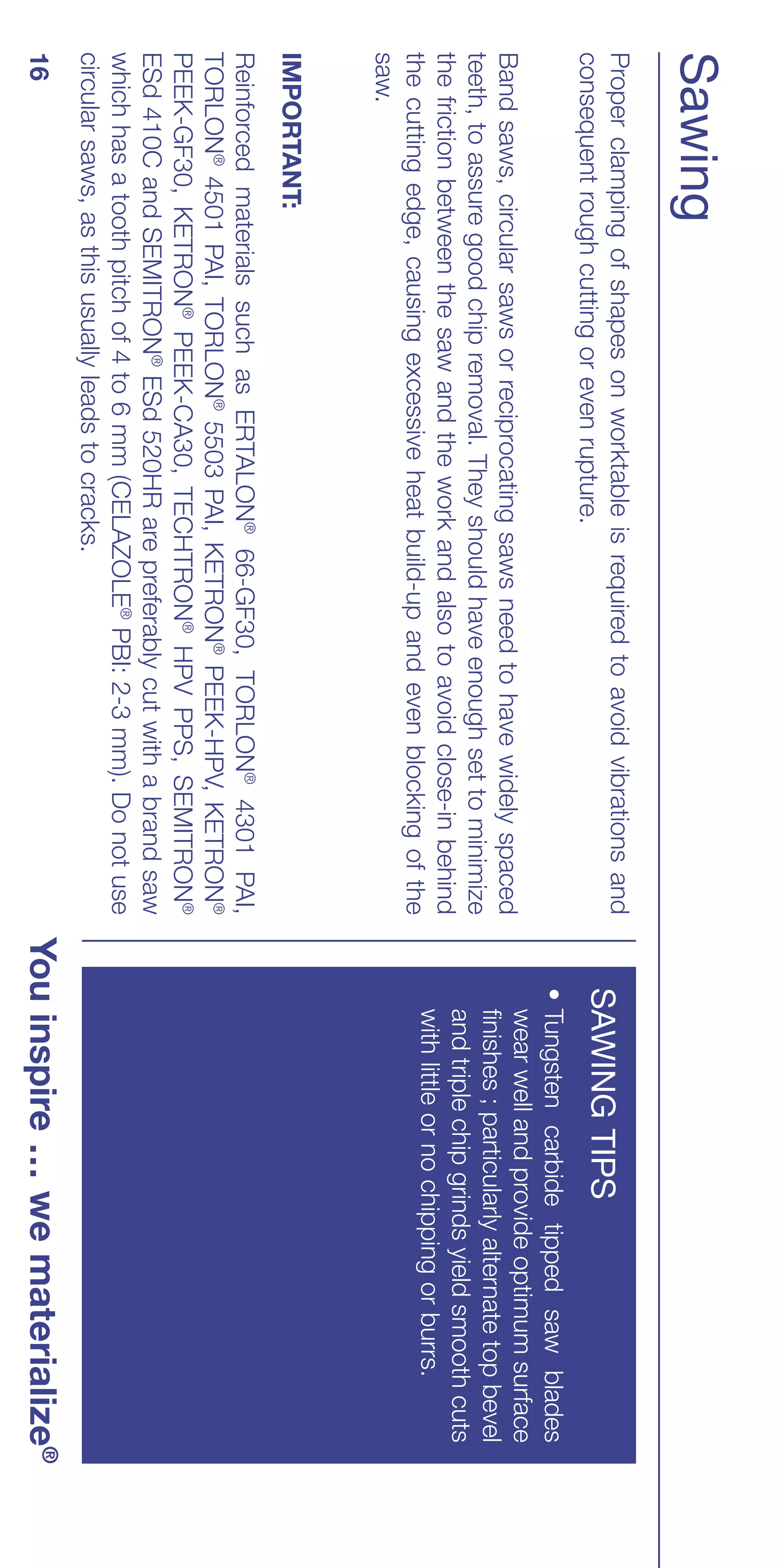 Sawing
Proper clamping of shapes on worktable is required to avoid vibrations and
consequent rough cutting or even rupture.                                       SAWING TIPS
                                                                                • Tungsten carbide tipped saw blades
                                                                                  wear well and provide optimum surface
Band saws, circular saws or reciprocating saws need to have widely spaced
                                                                                  finishes ; particularly alternate top bevel
teeth, to assure good chip removal. They should have enough set to minimize
                                                                                  and triple chip grinds yield smooth cuts
the friction between the saw and the work and also to avoid close-in behind
                                                                                  with little or no chipping or burrs.
the cutting edge, causing excessive heat build-up and even blocking of the
saw.
IMPORTANT:
Reinforced materials such as ERTALON® 66-GF30, TORLON® 4301 PAI,
TORLON® 4501 PAI, TORLON® 5503 PAI, KETRON® PEEK-HPV, KETRON®
PEEK-GF30, KETRON® PEEK-CA30, TECHTRON® HPV PPS, SEMITRON®
ESd 410C and SEMITRON® ESd 520HR are preferably cut with a brand saw
which has a tooth pitch of 4 to 6 mm (CELAZOLE® PBI: 2-3 mm). Do not use
circular saws, as this usually leads to cracks.
16                                                                            You inspire … we materialize®
 