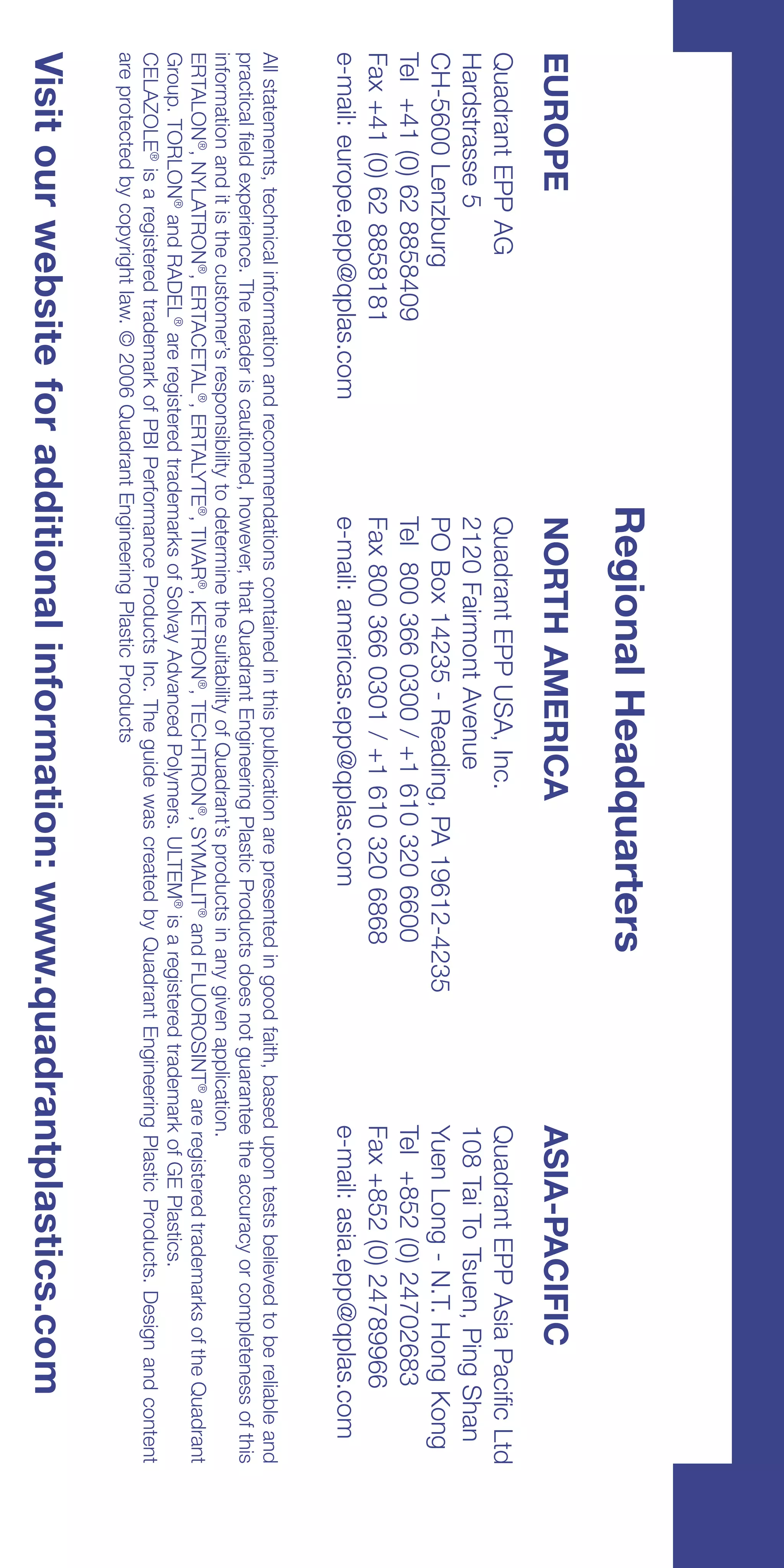 Regional Headquarters
EUROPE                                              NORTH AMERICA                                                         ASIA-PACIFIC
Quadrant EPP AG                                     Quadrant EPP USA, Inc.                                                Quadrant EPP Asia Pacific Ltd
Hardstrasse 5                                       2120 Fairmont Avenue                                                  108 Tai To Tsuen, Ping Shan
CH-5600 Lenzburg                                    PO Box 14235 - Reading, PA 19612-4235                                 Yuen Long - N.T. Hong Kong
Tel +41 (0) 62 8858409                              Tel 800 366 0300 / +1 610 320 6600                                    Tel +852 (0) 24702683
Fax +41 (0) 62 8858181                              Fax 800 366 0301 / +1 610 320 6868                                    Fax +852 (0) 24789966
e-mail: europe.epp@qplas.com                        e-mail: americas.epp@qplas.com                                        e-mail: asia.epp@qplas.com
All statements, technical information and recommendations contained in this publication are presented in good faith, based upon tests believed to be reliable and
practical field experience. The reader is cautioned, however, that Quadrant Engineering Plastic Products does not guarantee the accuracy or completeness of this
information and it is the customer’s responsibility to determine the suitability of Quadrant’s products in any given application.
ERTALON®, NYLATRON®, ERTACETAL®, ERTALYTE®, TIVAR®, KETRON®, TECHTRON®, SYMALIT® and FLUOROSINT® are registered trademarks of the Quadrant
Group. TORLON® and RADEL® are registered trademarks of Solvay Advanced Polymers. ULTEM® is a registered trademark of GE Plastics.
CELAZOLE® is a registered trademark of PBI Performance Products Inc. The guide was created by Quadrant Engineering Plastic Products. Design and content
are protected by copyright law. © 2006 Quadrant Engineering Plastic Products
Visit our website for additional information: www.quadrantplastics.com
 