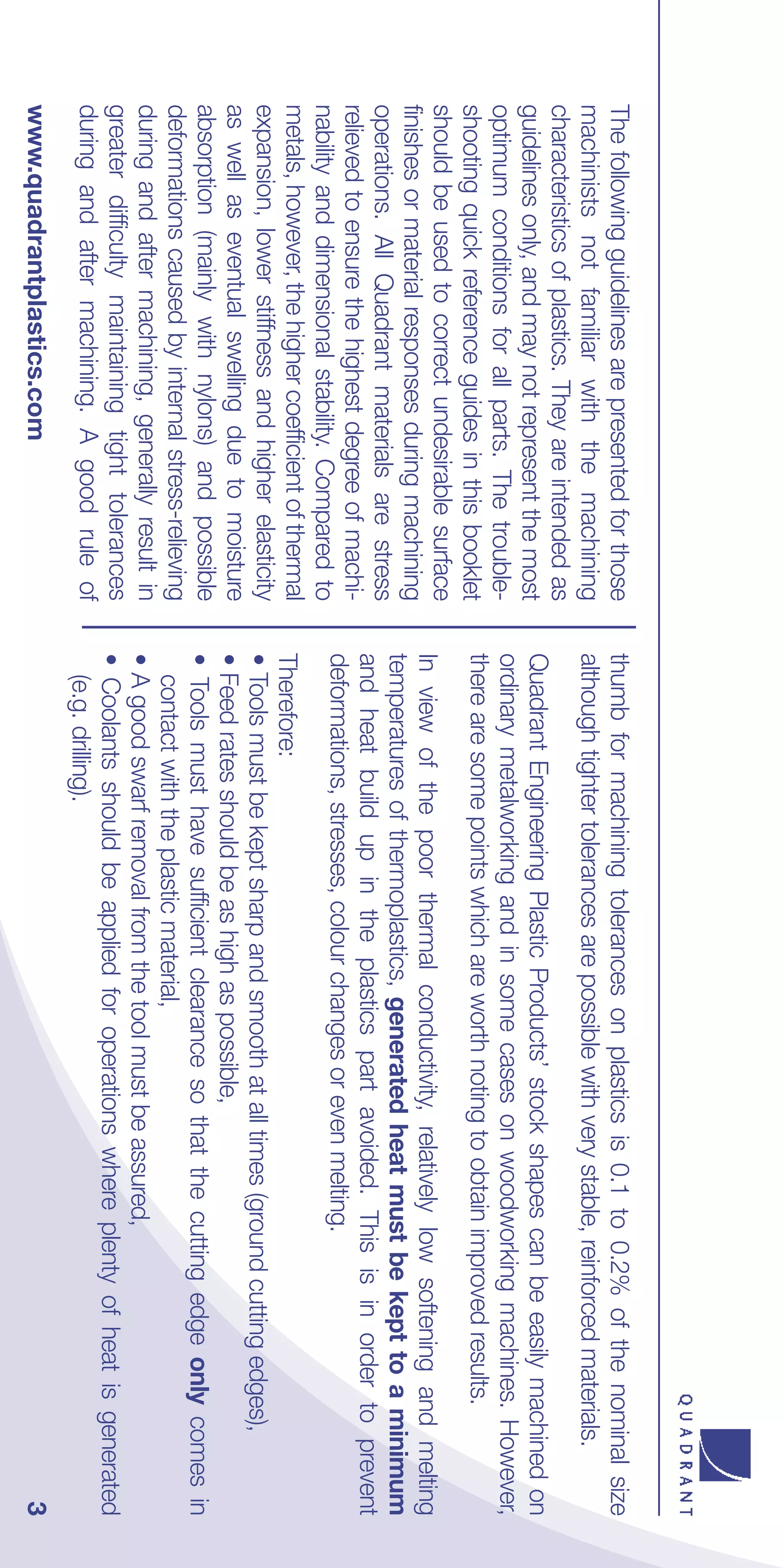 The following guidelines are presented for those     thumb for machining tolerances on plastics is 0.1 to 0.2% of the nominal size
machinists not familiar with the machining           although tighter tolerances are possible with very stable, reinforced materials.
characteristics of plastics. They are intended as
guidelines only, and may not represent the most      Quadrant Engineering Plastic Products’ stock shapes can be easily machined on
optimum conditions for all parts. The trouble-       ordinary metalworking and in some cases on woodworking machines. However,
shooting quick reference guides in this booklet      there are some points which are worth noting to obtain improved results.
should be used to correct undesirable surface
                                                     In view of the poor thermal conductivity, relatively low softening and melting
finishes or material responses during machining
                                                     temperatures of thermoplastics, generated heat must be kept to a minimum
operations. All Quadrant materials are stress
                                                     and heat build up in the plastics part avoided. This is in order to prevent
relieved to ensure the highest degree of machi-
                                                     deformations, stresses, colour changes or even melting.
nability and dimensional stability. Compared to
metals, however, the higher coefficient of thermal   Therefore:
expansion, lower stiffness and higher elasticity     • Tools must be kept sharp and smooth at all times (ground cutting edges),
as well as eventual swelling due to moisture         • Feed rates should be as high as possible,
absorption (mainly with nylons) and possible         • Tools must have sufficient clearance so that the cutting edge only comes in
deformations caused by internal stress-relieving       contact with the plastic material,
during and after machining, generally result in      • A good swarf removal from the tool must be assured,
greater difficulty maintaining tight tolerances      • Coolants should be applied for operations where plenty of heat is generated
during and after machining. A good rule of             (e.g. drilling).
www.quadrantplastics.com                                                                                                           3
 