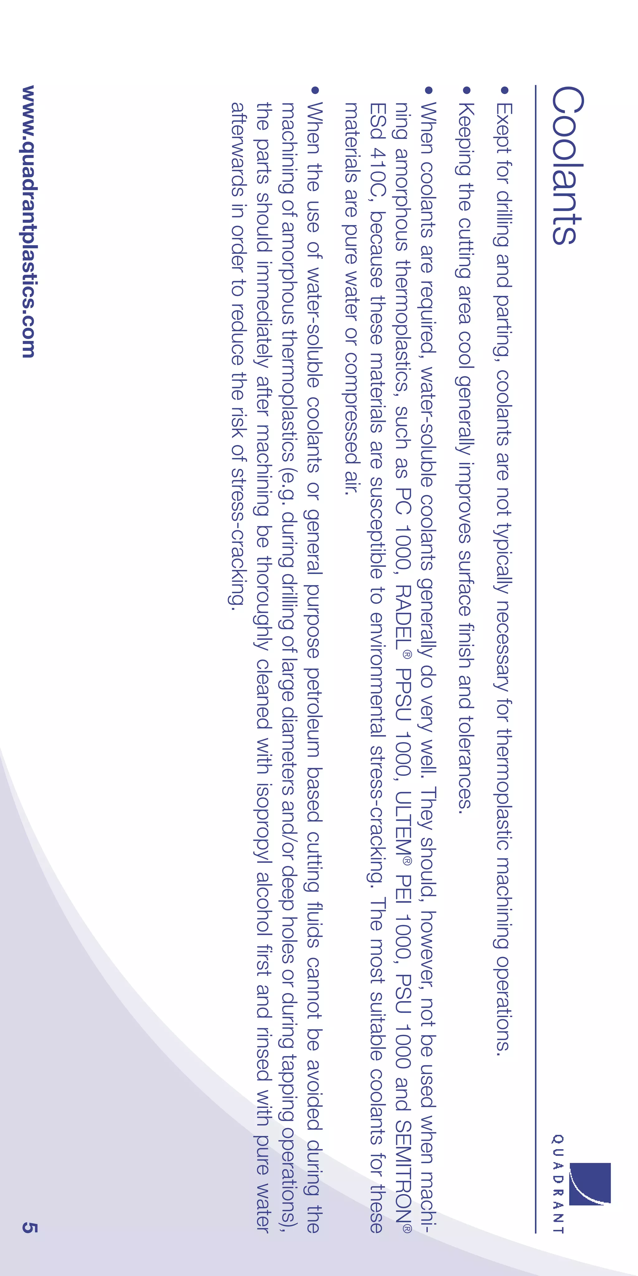Coolants
• Exept for drilling and parting, coolants are not typically necessary for thermoplastic machining operations.
• Keeping the cutting area cool generally improves surface finish and tolerances.
• When coolants are required, water-soluble coolants generally do very well. They should, however, not be used when machi-
  ning amorphous thermoplastics, such as PC 1000, RADEL® PPSU 1000, ULTEM® PEI 1000, PSU 1000 and SEMITRON®
  ESd 410C, because these materials are susceptible to environmental stress-cracking. The most suitable coolants for these
  materials are pure water or compressed air.
• When the use of water-soluble coolants or general purpose petroleum based cutting fluids cannot be avoided during the
  machining of amorphous thermoplastics (e.g. during drilling of large diameters and/or deep holes or during tapping operations),
  the parts should immediately after machining be thoroughly cleaned with isopropyl alcohol first and rinsed with pure water
  afterwards in order to reduce the risk of stress-cracking.
www.quadrantplastics.com                                                                                                       5
 