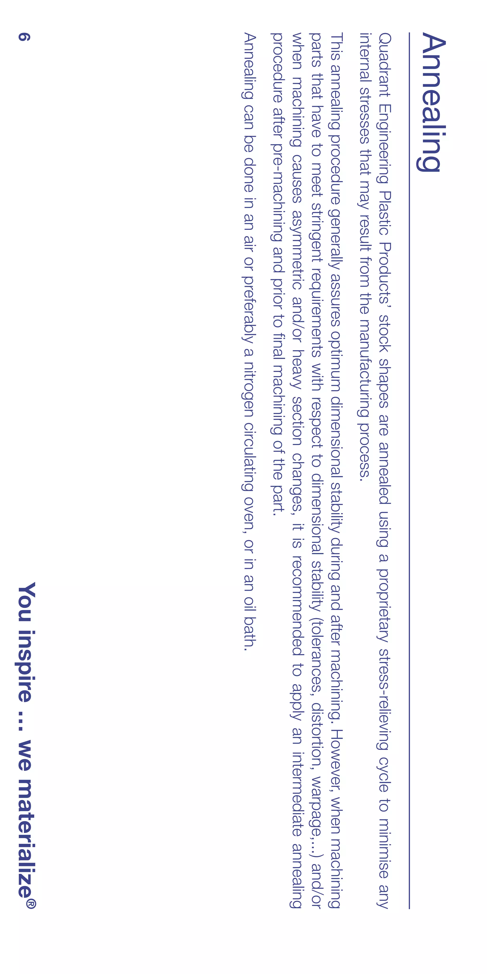 Annealing
Quadrant Engineering Plastic Products’ stock shapes are annealed using a proprietary stress-relieving cycle to minimise any
internal stresses that may result from the manufacturing process.
This annealing procedure generally assures optimum dimensional stability during and after machining. However, when machining
parts that have to meet stringent requirements with respect to dimensional stability (tolerances, distortion, warpage,...) and/or
when machining causes asymmetric and/or heavy section changes, it is recommended to apply an intermediate annealing
procedure after pre-machining and prior to final machining of the part.
Annealing can be done in an air or preferably a nitrogen circulating oven, or in an oil bath.
6                                                                                 You inspire … we materialize®
 