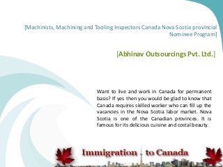 [Machinists, Machining and Tooling Inspectors Canada Nova Scotia provincial
Nominee Program]
[Abhinav Outsourcings Pvt. Ltd.]
Want to live and work in Canada for permanent
basis? If yes then you would be glad to know that
Canada requires skilled worker who can fill up the
vacancies in the Nova Scotia labor market. Nova
Scotia is one of the Canadian provinces. It is
famous for its delicious cuisine and costal beauty.
 