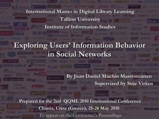 Exploring Users’ Information Behavior in Social Networks By Juan Daniel Machin Mastromatteo   Supervised by Sirje Virkus International Master in Digital Library Learning Tallinn University Institute of Information Studies Prepared for the  2nd  QQML 2010 International Conference Chania, Crete (Greece), 25-28 May 2010 .  To appear on the Conference’s Proceedings 