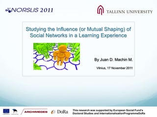 Studying the Influence (or Mutual Shaping) of
 Social Networks in a Learning Experience



                                    By Juan D. Machin M.

                                     Vilnius, 17 November 2011




                    This research was supported by European Social Fund’s
                    Doctoral Studies and InternationalisationProgrammeDoRa
 