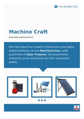 +91-8048017181
Machino Craft
http://www.machinocraft.in/
With the help of our modern infrastructure and highly
skilled workforce, we are Manufacturing a wide
assortment of Solar Products. The assortments
offered by us are well known for their unmatched
quality.
 