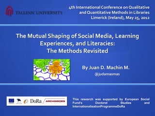 4th International Conference on Qualitative
                        and Quantitative Methods in Libraries
                              Limerick (Ireland), May 25, 2012



The Mutual Shaping of Social Media, Learning
       Experiences, and Literacies:
          The Methods Revisited

                    By Juan D. Machin-Mastromatteo
                                 @judamasmas




                    This research was supported by European Social
                    Fund’s          Doctoral       Studies    and
                    InternationalisationProgrammeDoRa
 