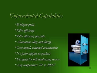 Unprecedented Capabilities Whisper quiet 92% efficiency  99% efficiency possible Aluminum alloy metallurgy Cast metal, sectional construction No push nipples or gaskets Designed for full condensing service Any temperature 70 o  to 200 o F 