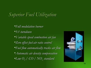 Superior Fuel Utilization Full modulation burner 5:1 turndown Variable speed combustion air fan Zero offset fuel-air ratio control Fuel flow automatically tracks air flow Automatic air density compensation Low O 2  / CO / NO x  standard 