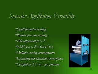 Superior Application Versatility Small diameter venting Positive pressure venting 100 equivalent ft. x 2 0.22” w.c. x 2 = 0.44” w.c. Multiple venting arrangements Extremely low electrical consumption Certified at 3.5” w.c. gas pressure 