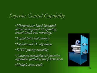 Superior Control Capability Microprocessor based integrated burner management & operating control (black box technology) Digital touch pad interface Sophisticated TC algorithms DHW priority capability Advanced monitoring & protection algorithms (including freeze protection) Multiple access levels 