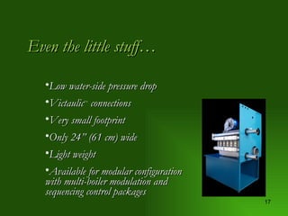 Even the little stuff… Low water-side pressure drop Victaulic TM  connections Very small footprint Only 24” (61 cm) wide Light weight Available for modular configuration with multi-boiler modulation and sequencing control packages 
