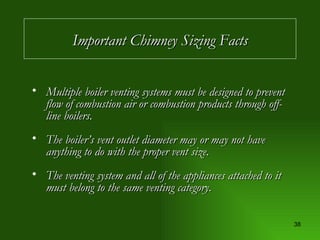Multiple boiler venting systems must be designed to prevent flow of combustion air or combustion products through off-line boilers. The boiler’s vent outlet diameter may or may not have anything to do with the proper vent size. The venting system and all of the appliances attached to it must belong to the same venting category. Important Chimney Sizing Facts 