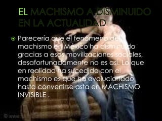    Parecería que el fenómeno del
    machismo en México ha disminuido
    gracias a esas movilizaciones sociales,
    desafortunadamente no es así. Lo que
    en realidad ha sucedido con el
    machismo es que ha evolucionado
    hasta convertirse asta en MACHISMO
    INVISIBLE .
 