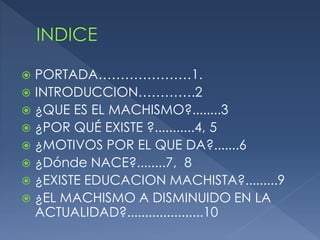  PORTADA…………………1.
 INTRODUCCION………….2
 ¿QUE ES EL MACHISMO?........3
 ¿POR QUÉ EXISTE ?...........4, 5
 ¿MOTIVOS POR EL QUE DA?.......6
 ¿Dónde NACE?........7, 8
 ¿EXISTE EDUCACION MACHISTA?.........9
 ¿EL MACHISMO A DISMINUIDO EN LA
  ACTUALIDAD?.....................10
 