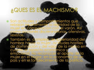   Son actitudes y comportamientos que
    rebajan injustamente la dignidad de la
    mujer en comparación con el varón. Así
    como acciones discriminatorias, ofensivas,
    sexistas.
   También es complejo de superioridad del
    hombre hacia la mujer, actitudes hostiles
    de dominación y del valor de la misma en
    cuanto al aspecto económico y
    emocional. No reconocer el aporte de la
    mujer en el hogar, en la economía de un
    país y en el fortalecimiento de la política.
 
