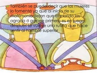    También se puede decir que las mujeres
    lo fomenta ya que al inicio de su
    matrimonio dejan que el marido las
    agrada o golpee primero es en juego
    después se vuelve una rutina que hace
    sentir al hombre superior
 