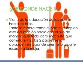    Viene de la educación de los padres
    hacia los hijos.
    Tanto la madre como el padre, cumplen
    esta educación hacia con el hijo de
    manera que todo acto machista que
    cometa el hijo los 2 padres se lo
    aplauden en lugar de orientarlo a darle
    respeto a la mujer.
 