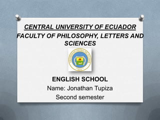 CENTRAL UNIVERSITY OF ECUADOR
FACULTY OF PHILOSOPHY, LETTERS AND
             SCIENCES




         ENGLISH SCHOOL
        Name: Jonathan Tupiza
          Second semester
 