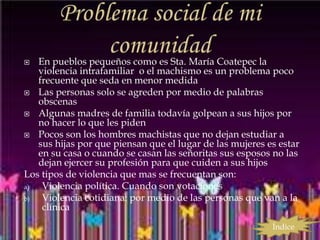   En pueblos pequeños como es Sta. María Coatepec la
   violencia intrafamiliar o el machismo es un problema poco
   frecuente que seda en menor medida
 Las personas solo se agreden por medio de palabras
   obscenas
 Algunas madres de familia todavía golpean a sus hijos por
   no hacer lo que les piden
 Pocos son los hombres machistas que no dejan estudiar a
   sus hijas por que piensan que el lugar de las mujeres es estar
   en su casa o cuando se casan las señoritas sus esposos no las
   dejan ejercer su profesión para que cuiden a sus hijos
Los tipos de violencia que mas se frecuentan son:
a)  Violencia política. Cuando son votaciones
b)  Violencia cotidiana: por medio de las personas que van a la
    clínica
                                                          Índice
 