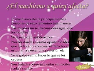    El machismo afecta principalmente a
    personas de sexo femenino esta manera:
   Las mujeres no se les considera igual que
    los hombre
   Se le rechazan sus derechos
   Nos les dan las mismas oportunidades
    que los hombre como es: el derecho a
    estudiar, a ejercer una profesión etc.
   Se le golpea al no hacer lo que se les
    ordena
   Son tratadas como sirvientas sin recibir
                                                Índice
    nada a cambio
 