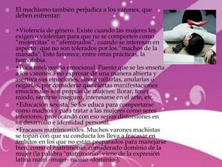    El machismo también perjudica a los varones, que
    deben enfrentar:

   •Violencia de género. Existe cuando las mujeres les
    exigen o violentan para que no se comporten como
    “mujercitas” o “afeminados”, cuando se interesan en
    aspectos que no son tolerados por los “machos de la
    manada". Esto favorece, entre otras prácticas, la
    homofobia.
   •Poca inteligencia emocional. Puesto que se les enseña
    a los varones a no expresar de una manera abierta y
    asertiva sus emociones, sino a callarlas, anularlas o
    negarlas, por considerar que ciertas manifestaciones
    emocionales son propias de mujeres: llorar, tener
    miedo, sentirse inseguro, interesarse en el arte, etc.
   •Educación sexista. Se los educa para comportarse
    como machos y para tratar a las mujeres como seres
    inferiores, provocando con eso serias distorsiones en
    su desarrollo e identidad personal.
   •Fracasos matrimoniales. Muchos varones machistas
    se topan con que su conducta los lleva a fracasar en
    ámbitos en los que no están preparados para manejarse
    bien, como el matrimonio, considerado dominio de la
    mujer (la palabra "matrimonio" viene de la expresión
    latina matri -mujer- monio -dominio-).
 