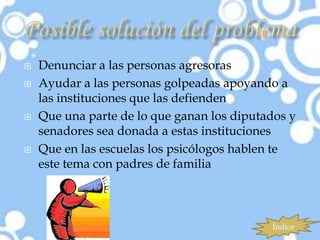    Denunciar a las personas agresoras
   Ayudar a las personas golpeadas apoyando a
    las instituciones que las defienden
   Que una parte de lo que ganan los diputados y
    senadores sea donada a estas instituciones
   Que en las escuelas los psicólogos hablen te
    este tema con padres de familia



                                            Índice
 