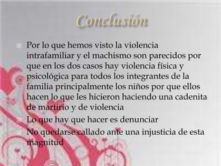    Por lo que hemos visto la violencia
    intrafamiliar y el machismo son parecidos por
    que en los dos casos hay violencia física y
    psicológica para todos los integrantes de la
    familia principalmente los niños por que ellos
    hacen lo que les hicieron haciendo una cadenita
    de martirio y de violencia
   Lo que hay que hacer es denunciar
   No quedarse callado ante una injusticia de esta
    magnitud
 