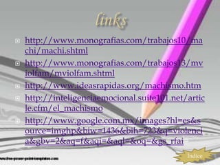    http://www.monografias.com/trabajos10/ma
    chi/machi.shtml
   http://www.monografias.com/trabajos13/mv
    iolfam/mviolfam.shtml
   http://www.ideasrapidas.org/machismo.htm
   http://inteligenciaemocional.suite101.net/artic
    le.cfm/el_machismo
   http://www.google.com.mx/images?hl=es&s
    ource=imghp&biw=1436&bih=723&q=violenci
    a&gbv=2&aq=f&aqi=&aql=&oq=&gs_rfai=
                                              Índice
 