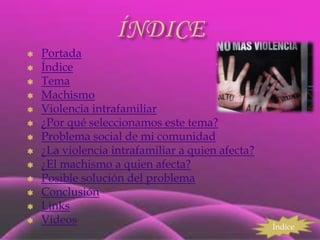    Portada
   Índice
   Tema
   Machismo
   Violencia intrafamiliar
   ¿Por qué seleccionamos este tema?
   Problema social de mi comunidad
   ¿La violencia intrafamiliar a quien afecta?
   ¿El machismo a quien afecta?
   Posible solución del problema
   Conclusión
   Links
   Videos
                                                  Índice
 