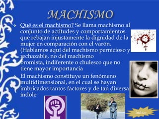    Qué es el machismo? Se llama machismo al
    conjunto de actitudes y comportamientos
    que rebajan injustamente la dignidad de la
    mujer en comparación con el varón.
    (Hablamos aquí del machismo pernicioso y
    rechazable, no del machismo
    bromista, indiferente o chulesco que no
    tiene mayor importancia
   El machismo constituye un fenómeno
    multidimensional, en el cual se hayan
    imbricados tantos factores y de tan diversa
    índole


                                                  Índice
 