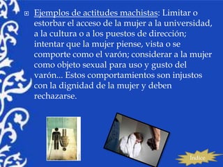   Ejemplos de actitudes machistas: Limitar o
    estorbar el acceso de la mujer a la universidad,
    a la cultura o a los puestos de dirección;
    intentar que la mujer piense, vista o se
    comporte como el varón; considerar a la mujer
    como objeto sexual para uso y gusto del
    varón... Estos comportamientos son injustos
    con la dignidad de la mujer y deben
    rechazarse.




                                             Índice
 